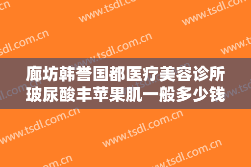 廊坊韩誉国都医疗美容诊所玻尿酸丰苹果肌一般多少钱?可靠吗?