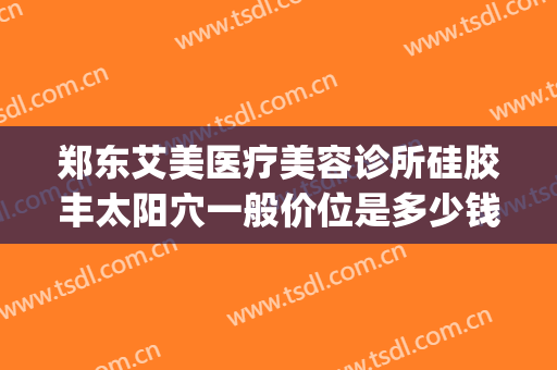 郑东艾美医疗美容诊所硅胶丰太阳穴一般价位是多少钱?靠谱吗?(郑州艾美整形电话)