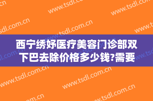 西宁绣妤医疗美容门诊部双下巴去除价格多少钱?需要多久恢复?(西宁绣妤医疗美容评价)