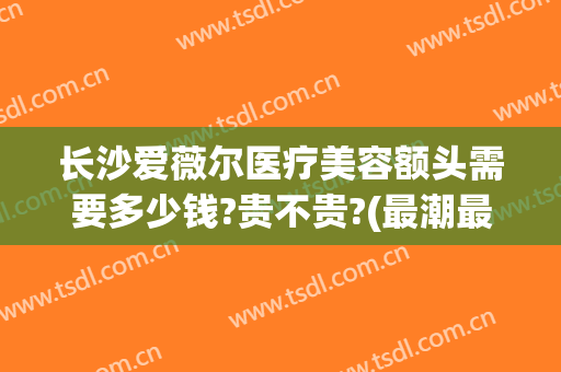 长沙爱薇尔医疗美容额头需要多少钱?贵不贵?(最潮最火女生头像 霸气)