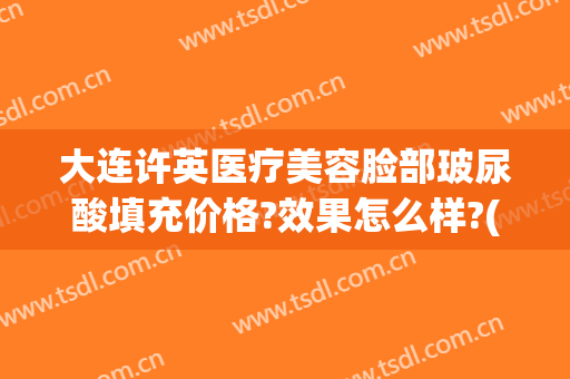 大连许英医疗美容脸部玻尿酸填充价格?效果怎么样?(玻尿酸填充脸多少钱)
