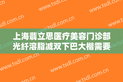 上海翡立思医疗美容门诊部光纤溶脂减双下巴大楷需要多少钱?需要多久恢复?