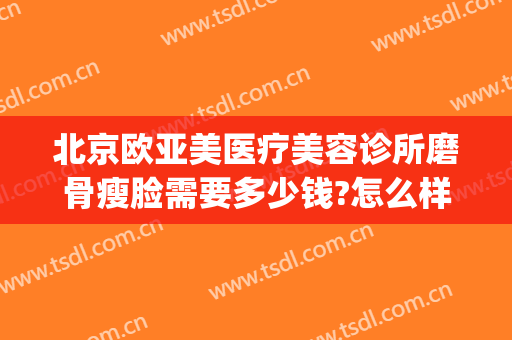 北京欧亚美医疗美容诊所磨骨瘦脸需要多少钱?怎么样?(华美做磨颧骨手术多少钱)
