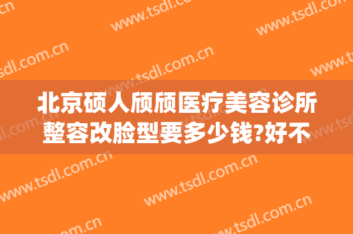 北京硕人颀颀医疗美容诊所整容改脸型要多少钱?好不好?(硕人医疗美容门诊部)