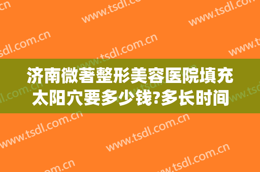 济南微著整形美容医院填充太阳穴要多少钱?多长时间恢复?(济南整形悦美网)