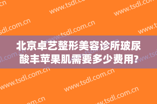 北京卓艺整形美容诊所玻尿酸丰苹果肌需要多少费用?需要多久恢复?(卓艺国际整形医院)
