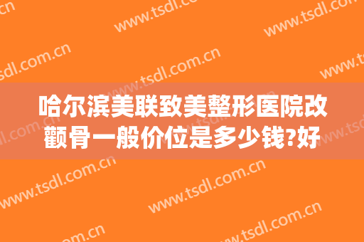 哈尔滨美联致美整形医院改颧骨一般价位是多少钱?好不好?(哈尔滨颧骨手术价格)