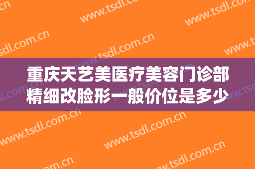 重庆天艺美医疗美容门诊部精细改脸形一般价位是多少钱?可靠吗?(重庆天艺美整形医院怎么样)