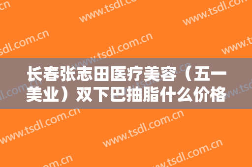 长春张志田医疗美容（五一美业）双下巴抽脂什么价格?可靠吗?