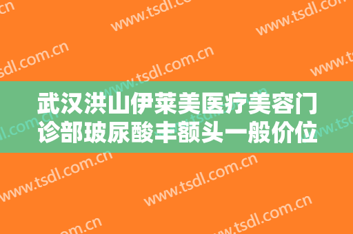 武汉洪山伊莱美医疗美容门诊部玻尿酸丰额头一般价位是多少?可靠吗?