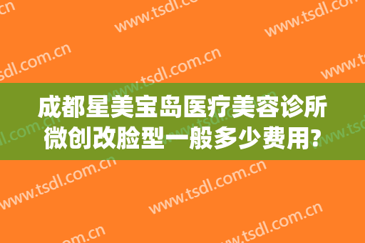 成都星美宝岛医疗美容诊所微创改脸型一般多少费用?怎么样?(上海美赋医疗整形美容)