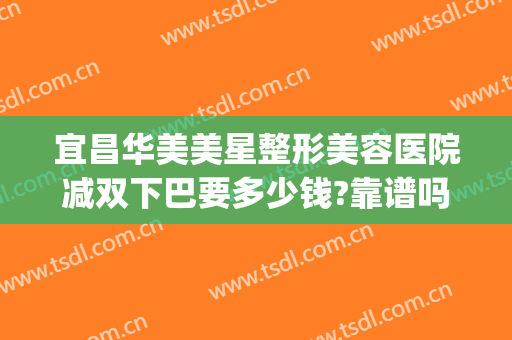 宜昌华美美星整形美容医院减双下巴要多少钱?靠谱吗?(宜昌市华美整形美容医院)