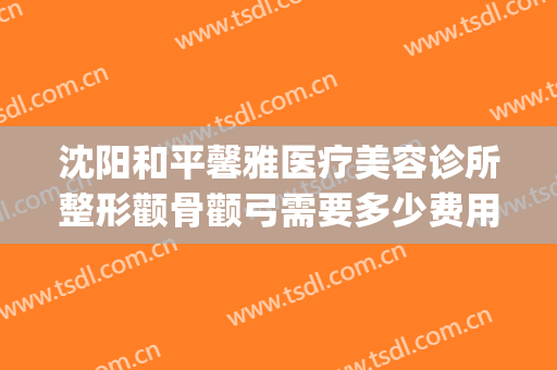沈阳和平馨雅医疗美容诊所整形颧骨颧弓需要多少费用?有哪些优势?(沈阳协和整形美容医院怎么样)