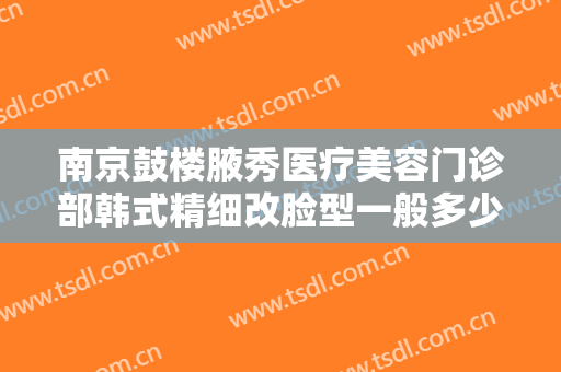 南京鼓楼腋秀医疗美容门诊部韩式精细改脸型一般多少费用?需要多久恢复?