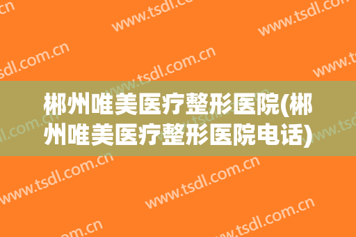 郴州唯美医疗整形医院(郴州唯美医疗整形医院电话)