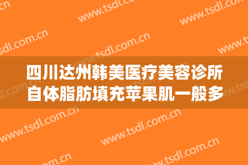 四川达州韩美医疗美容诊所自体脂肪填充苹果肌一般多少钱?贵不贵?(达州韩美整形医院好吗)