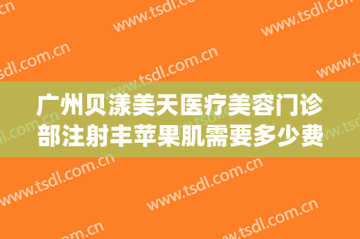 广州贝漾美天医疗美容门诊部注射丰苹果肌需要多少费用?可靠吗?(深圳贝漾美天医院正规吗)