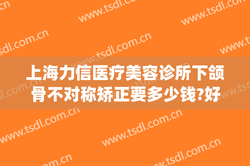 上海力信医疗美容诊所下颌骨不对称矫正要多少钱?好不好?(下颌骨矫正多少钱)
