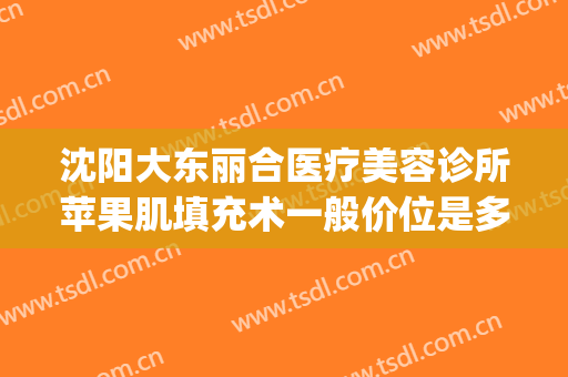 沈阳大东丽合医疗美容诊所苹果肌填充术一般价位是多少钱?靠谱吗?(沈阳东北国际医院美容整形科)