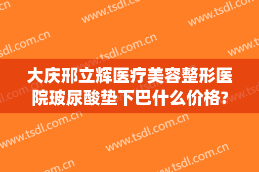 大庆邢立辉医疗美容整形医院玻尿酸垫下巴什么价格?贵不贵?(大庆邢立辉医疗美容院好吗)