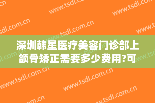 深圳韩星医疗美容门诊部上颌骨矫正需要多少费用?可靠吗?(颌骨整形大概费用)