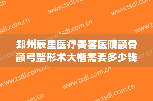 郑州辰星医疗美容医院颧骨颧弓整形术大楷需要多少钱?好不好?(郑州辰星整形医院怎么样)
