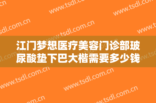 江门梦想医疗美容门诊部玻尿酸垫下巴大楷需要多少钱?需要多久恢复?