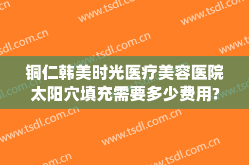 铜仁韩美时光医疗美容医院太阳穴填充需要多少费用?可靠吗?(铜仁韩美时光整形医院怎么样)