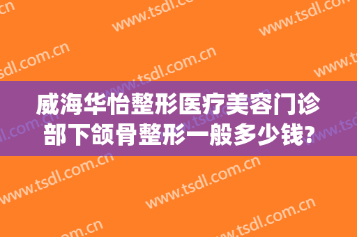 威海华怡整形医疗美容门诊部下颌骨整形一般多少钱?有哪些优势?(威海整形医院费用)