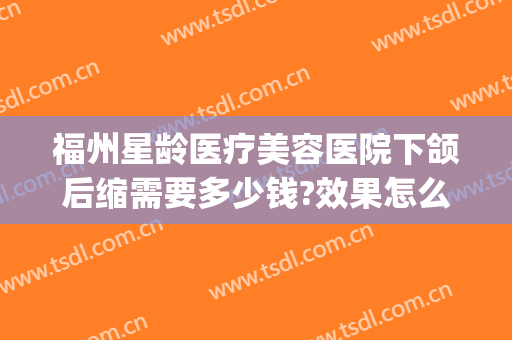 福州星龄医疗美容医院下颌后缩需要多少钱?效果怎么样?(福州星龄整形医院怎么样)