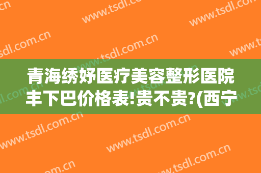 青海绣妤医疗美容整形医院丰下巴价格表!贵不贵?(西宁绣妤整形)