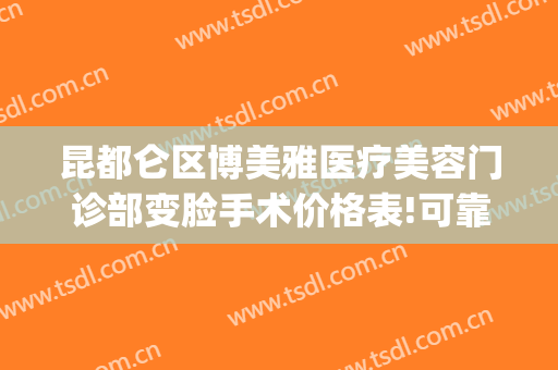 昆都仑区博美雅医疗美容门诊部变脸手术价格表!可靠吗?(云南昆明博美整形美容医院)