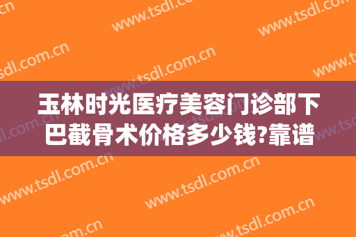 玉林时光医疗美容门诊部下巴截骨术价格多少钱?靠谱吗?(下颌骨整形术价格)