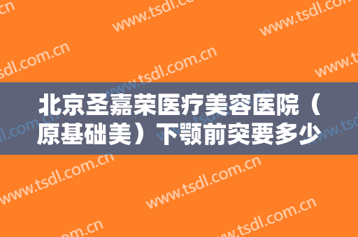 北京圣嘉荣医疗美容医院（原基础美）下颚前突要多少钱?好不好?