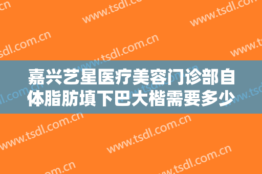 嘉兴艺星医疗美容门诊部自体脂肪填下巴大楷需要多少费用?有哪些优势?