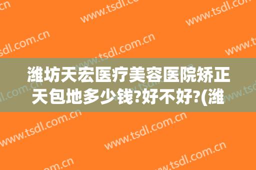 潍坊天宏医疗美容医院矫正天包地多少钱?好不好?(潍坊天宏整形医院招聘)