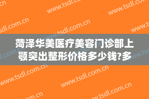 菏泽华美医疗美容门诊部上颚突出整形价格多少钱?多长时间恢复?(菏泽华美整形医院)