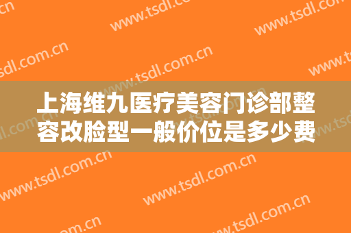 上海维九医疗美容门诊部整容改脸型一般价位是多少费用?效果怎么样?