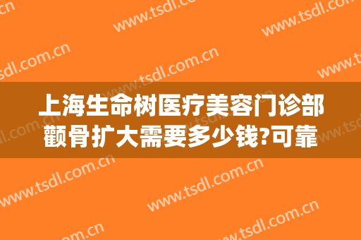 上海生命树医疗美容门诊部颧骨扩大需要多少钱?可靠吗?(上海颧骨整形费用)