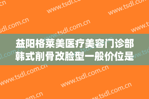 益阳格莱美医疗美容门诊部韩式削骨改脸型一般价位是多少?好不好?(益阳格莱美整形)