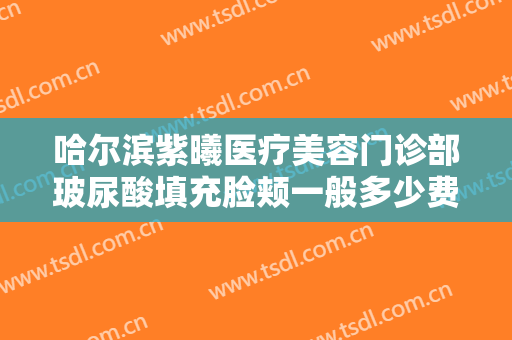 哈尔滨紫曦医疗美容门诊部玻尿酸填充脸颊一般多少费用?需要多久恢复?
