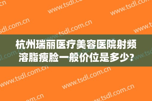 杭州瑞丽医疗美容医院射频溶脂瘦脸一般价位是多少?多长时间恢复?(杭州丽脂医疗美容抽脂)