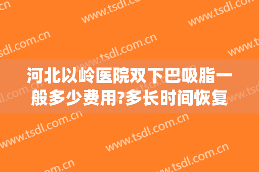 河北以岭医院双下巴吸脂一般多少费用?多长时间恢复?(下颌缘双下巴吸脂多长时间效果明显)