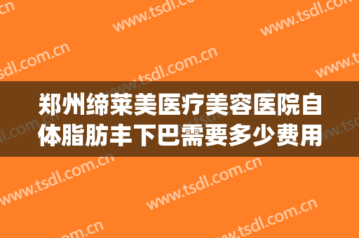 郑州缔莱美医疗美容医院自体脂肪丰下巴需要多少费用?可靠吗?(郑州缔莱美医疗美容医院怎么样)
