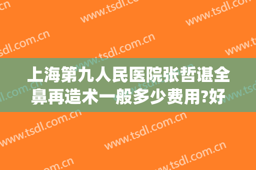 上海第九人民医院张哲谌全鼻再造术一般多少费用?好不好?(上海第九人民医院鼻子整形价格)