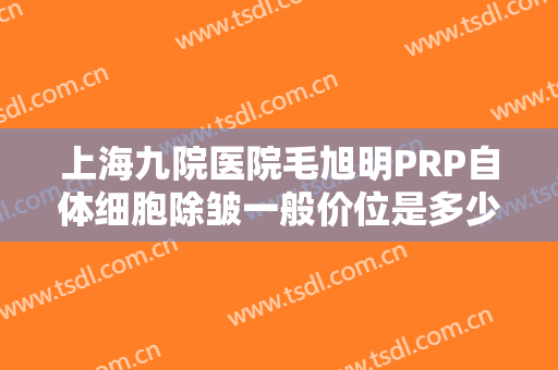 上海九院医院毛旭明PRP自体细胞除皱一般价位是多少费用?效果怎么样?