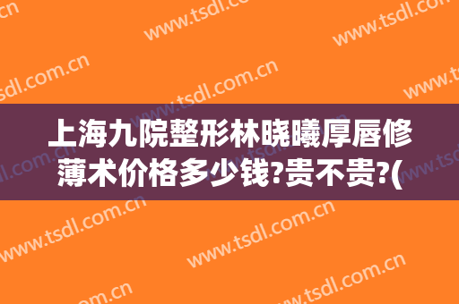 上海九院整形林晓曦厚唇修薄术价格多少钱?贵不贵?(上海擅长唇部整形的医生)
