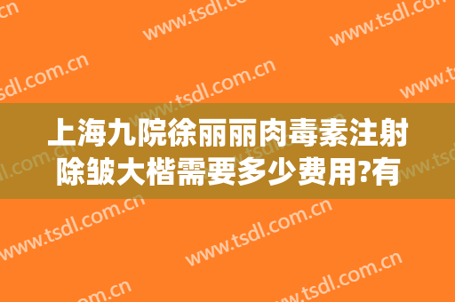 上海九院徐丽丽肉毒素注射除皱大楷需要多少费用?有哪些优势?(上海九院肉毒素除皱经历)
