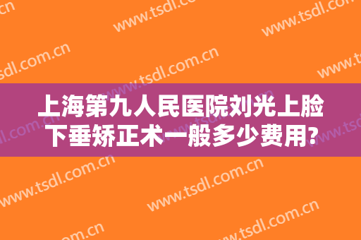 上海第九人民医院刘光上脸下垂矫正术一般多少费用?靠谱吗?