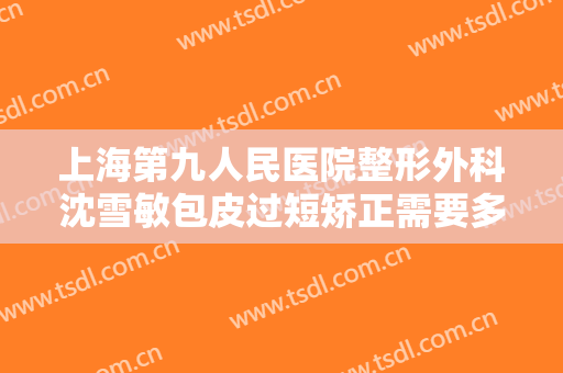 上海第九人民医院整形外科沈雪敏包皮过短矫正需要多少费用?怎么样?
